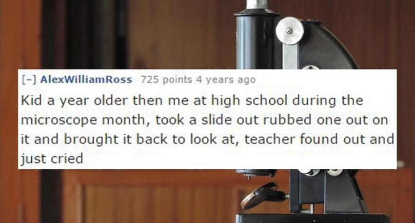 high school sex stories - AlexWilliamRoss 725 points 4 years ago Kid a year older then me at high school during the microscope month, took a slide out rubbed one out on it and brought it back to look at, teacher found out and just cried