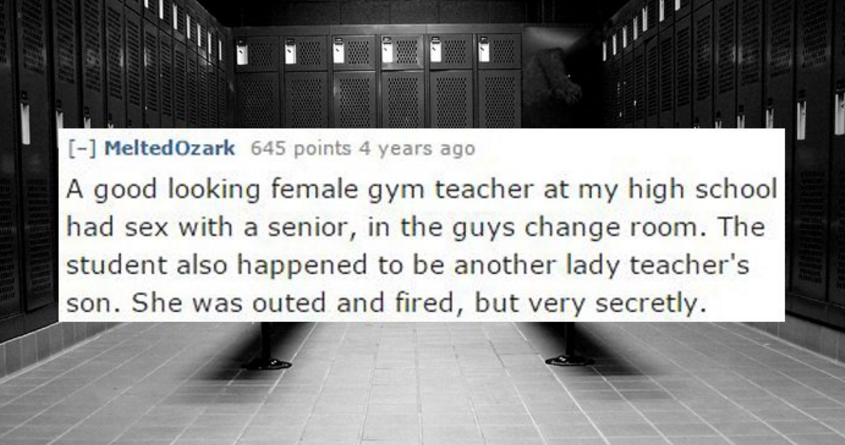 sex during high school stories - Melted Ozark 645 points 4 years ago A good looking female gym teacher at my high school had sex with a senior, in the guys change room. The student also happened to be another lady teacher's son. She was outed and fired, b