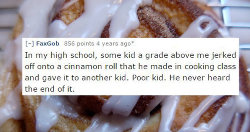 cinnamon roll - FaxGob 856 points 4 years ago In my high school, some kid a grade above me jerked off onto a cinnamon roll that he made in cooking class and gave it to another kid. Poor kid. He never heard the end of it.