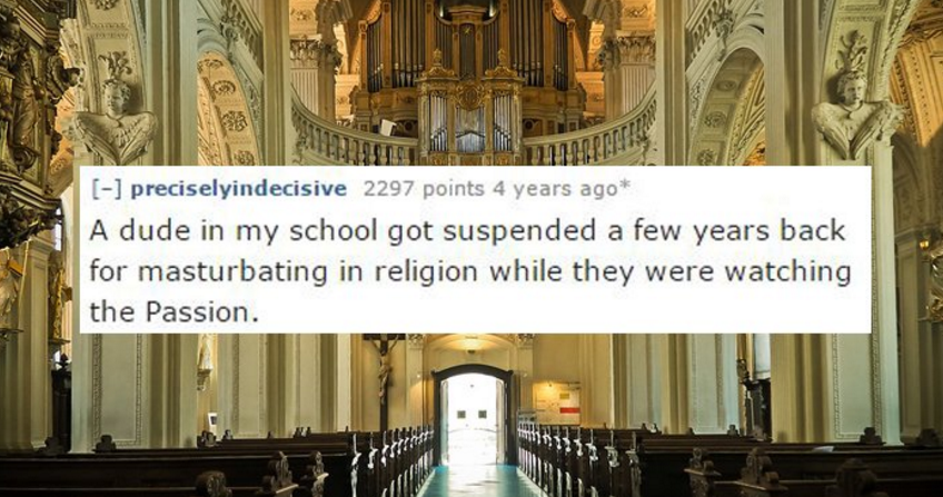 But preciselyindecisive 2297 points 4 years ago A dude in my school got suspended a few years back for masturbating in religion while they were watching the Passion.