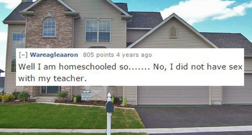 single family home - Wareagleaaron 805 points 4 years ago Well I am homeschooled so....... No, I did not have sex with my teacher.