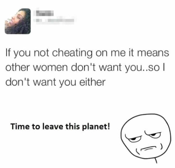 you fucking kidding me - If you not cheating on me it means other women don't want you..so | don't want you either Time to leave this planet!