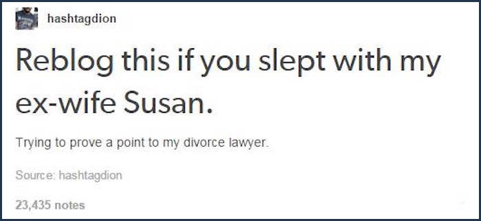 tumblr - document - hashtagdion Reblog this if you slept with my exwife Susan. Trying to prove a point to my divorce lawyer. Source hashtagdion 23,435 notes