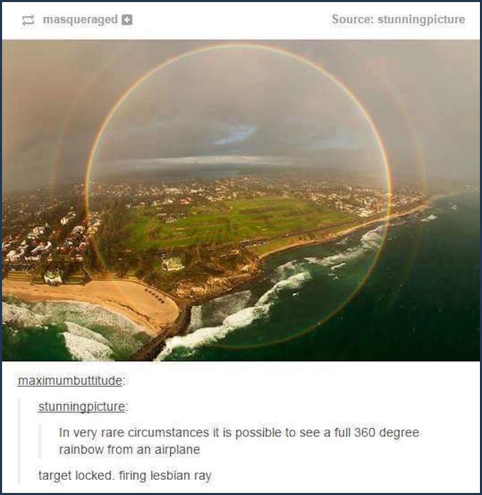 tumblr - rainbow from airplane - masqueraged Source stunningpicture maximumbuttitude stunningpicture In very rare circumstances it is possible to see a full 360 degree rainbow from an airplane target locked. firing lesbian ray