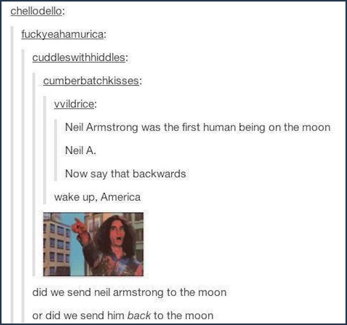 tumblr - document - chellodello fuckyeahamurica cuddleswithhiddles cumberbatchkisses vvildrice Neil Armstrong was the first human being on the moon Neil A. Now say that backwards wake up, America did we send neil armstrong to the moon or did we send him b