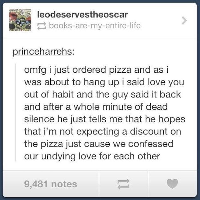 tumblr - document - leodeservestheoscar booksaremyentire life princeharrehs omfg i just ordered pizza and as i was about to hang up i said love you out of habit and the guy said it back and after a whole minute of dead silence he just tells me that he hop