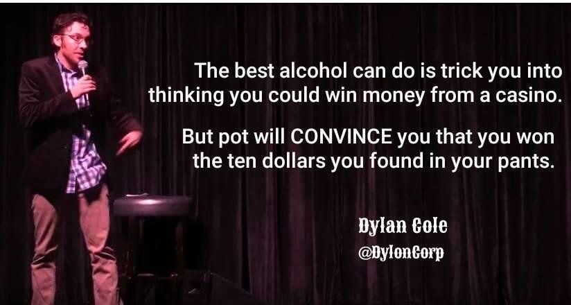 stage - The best alcohol can do is trick you into thinking you could win money from a casino. But pot will Convince you that you won the ten dollars you found in your pants. Dylan Cole