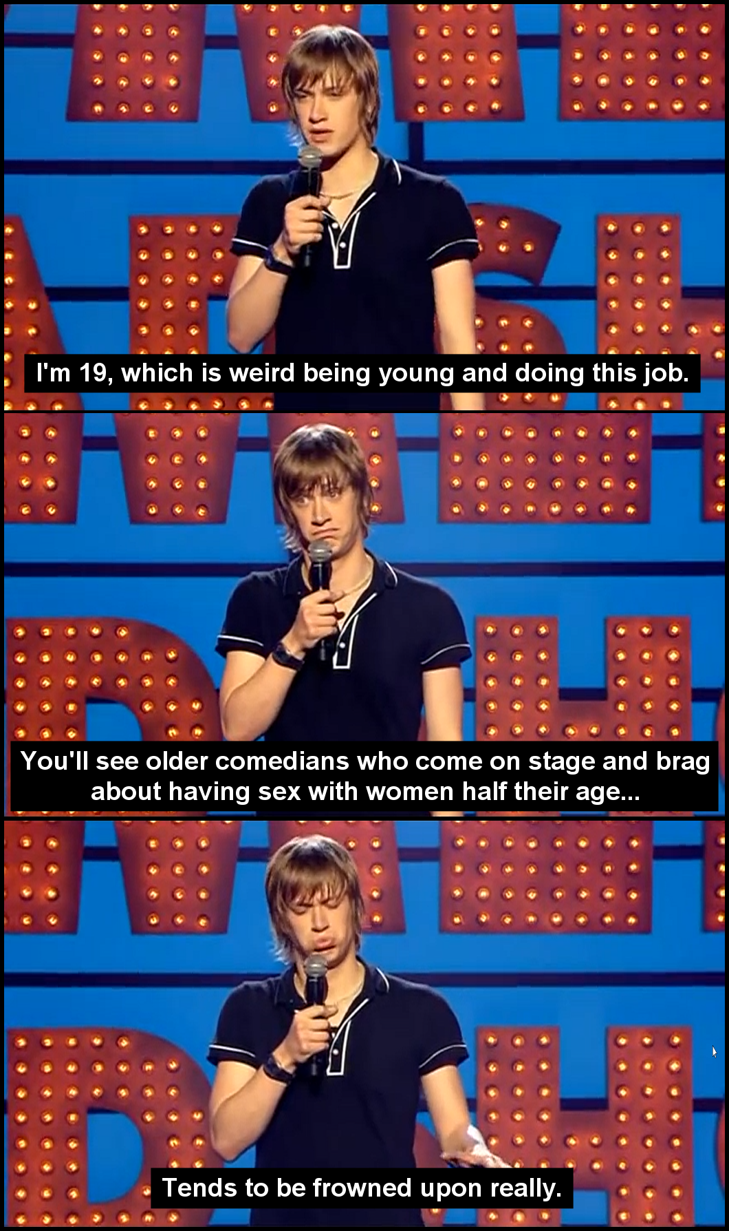 television program - I'm 19, which is weird being young and doing this job. You'll see older comedians who come on stage and brag about having sex with women half their age... Tends to be frowned upon really.