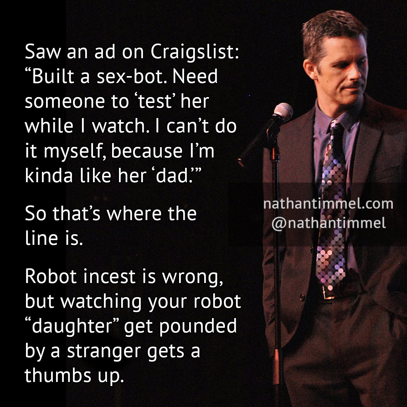 there are no stupid questions only stupid answers - Saw an ad on Craigslist Built a sexbot. Need someone to test her while I watch. I can't do it myself, because I'm kinda her dad? So that's where the line is. nathantimmel.com Robot incest is wrong, but w