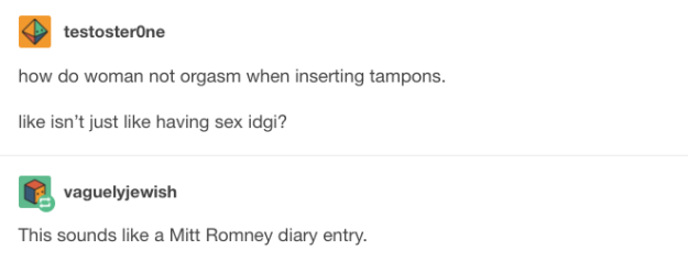 bad women's anatomy posts - testosterone how do woman not orgasm when inserting tampons. isn't just having sex idgi? vaguelyjewish This sounds a Mitt Romney diary entry.