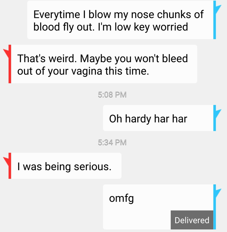 angle - Everytime I blow my nose chunks of blood fly out. I'm low key worried That's weird. Maybe you won't bleed out of your vagina this time. Oh hardy har har I was being serious. omfg Delivered