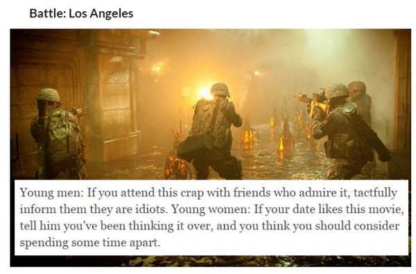 Battle Los Angeles Young men If you attend this crap with friends who admire it, tactfully inform them they are idiots. Young women If your date this movie, tell him you've been thinking it over, and you think you should consider spending some time apart.