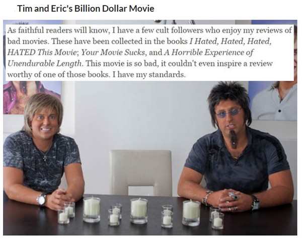 tim and eric suck - Tim and Eric's Billion Dollar Movie As faithful readers will know, I have a few cult ers who enjoy my reviews of bad movies. These have been collected in the books I Hated, Hated, Hated, Hated This Movie; Your Movie Sucks, and A Horrib