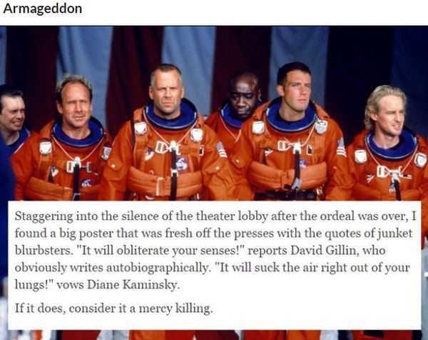 armageddon 1998 - Armageddon Staggering into the silence of the theater lobby after the ordeal was over, I found a big poster that was fresh off the presses with the quotes of junket blurbsters. "It will obliterate your senses!" reports David Gillin, who 