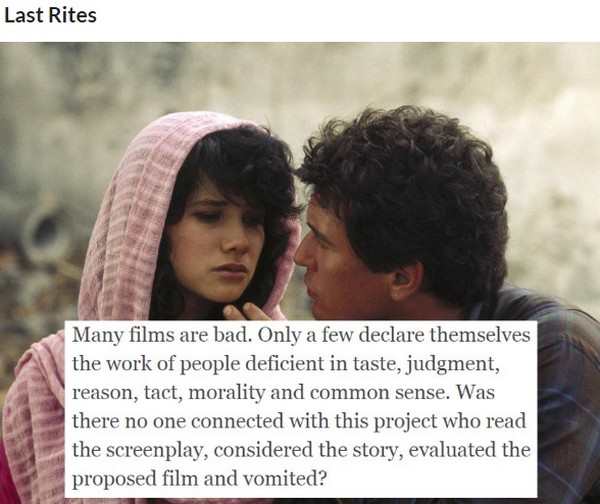 Last Rites - Last Rites Many films are bad. Only a few declare themselves the work of people deficient in taste, judgment, reason, tact, morality and common sense. Was there no one connected with this project who read the screenplay, considered the story,