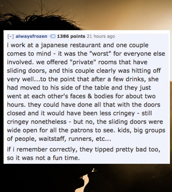 conspiracy 365 - alwaysfrozen 1386 points 21 hours ago i work at a japanese restaurant and one couple comes to mind it was the "worst" for everyone else involved. we offered "private" rooms that have sliding doors, and this couple clearly was hitting off 