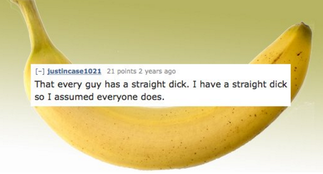 banana - justincase1021 21 points 2 years ago That every guy has a straight dick. I have a straight dick so I assumed everyone does.