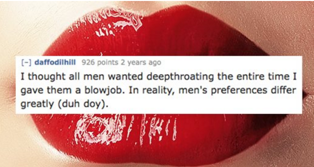 lip - daffodilhill 926 points 2 years ago I thought all men wanted deepthroating the entire time I gave them a blowjob. In reality, men's preferences differ greatly duh doy.