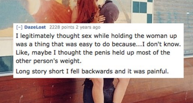 friendship - DazeLost 2228 points 2 years ago I legitimately thought sex while holding the woman up was a thing that was easy to do because...I don't know. , maybe I thought the penis held up most of the other person's weight. Long story short I fell back