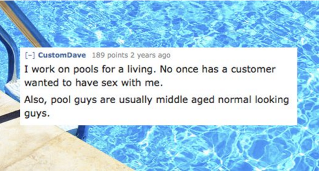 water resources - 333 CustomDave 189 points 2 years ago I work on pools for a living. No once has a customer wanted to have sex with me. Also, pool guys are usually middle aged normal looking guys.