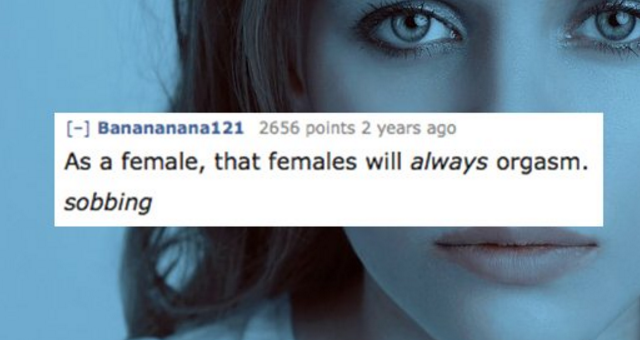 Depression - Banananana121 2656 points 2 years ago As a female, that females will always orgasm. sobbing