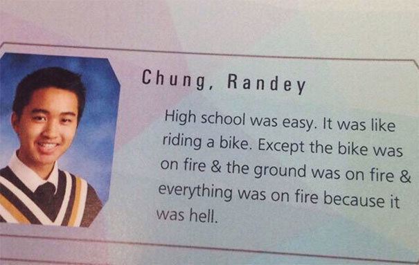 high school is like riding a bike - Chung, R a n d e y High school was easy. It was riding a bike. Except the bike was on fire & the ground was on fire & everything was on fire because it was hell.