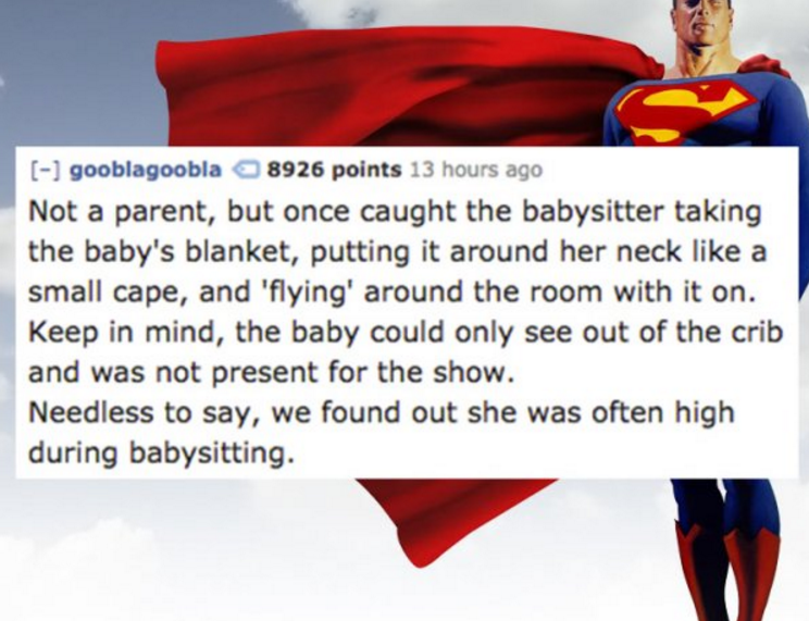 superman - gooblagoobla 8926 points 13 hours ago Not a parent, but once caught the babysitter taking the baby's blanket, putting it around her neck a small cape, and 'flying' around the room with it on. Keep in mind, the baby could only see out of the cri