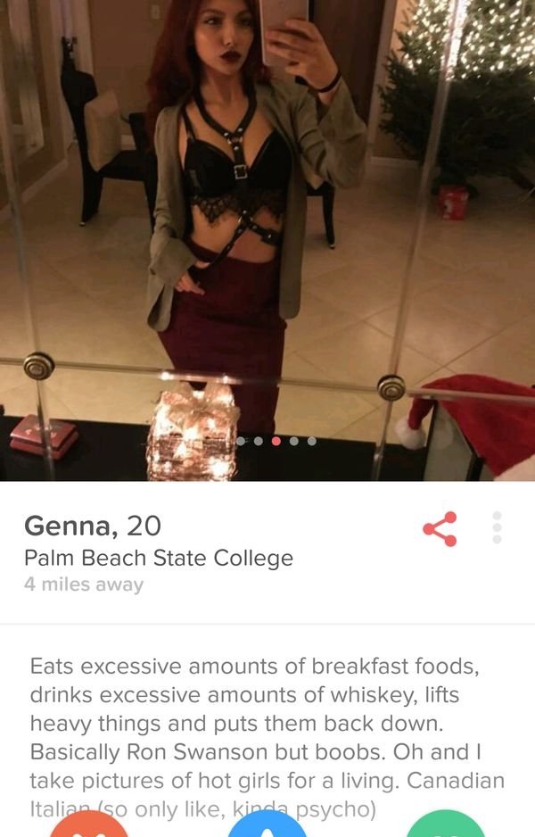 tinder - Genna, 20 Palm Beach State College 4 miles away Eats excessive amounts of breakfast foods, drinks excessive amounts of whiskey, lifts heavy things and puts them back down. Basically Ron Swanson but boobs. Oh and I take pictures of hot girls for a