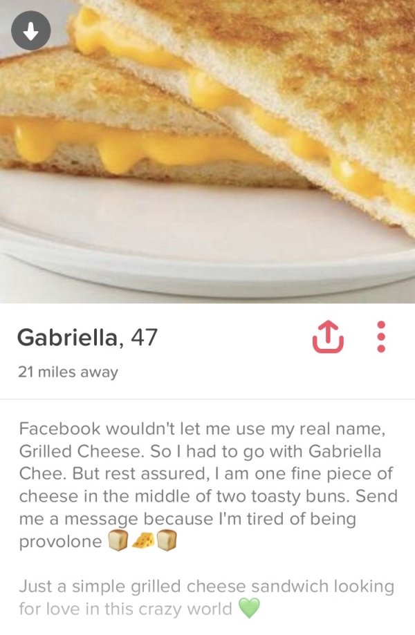 tinder - grilled cheese tinder - Gabriella, 47 21 miles away Facebook wouldn't let me use my real name, Grilled Cheese. So I had to go with Gabriella Chee. But rest assured, I am one fine piece of cheese in the middle of two toasty buns. Send me a message