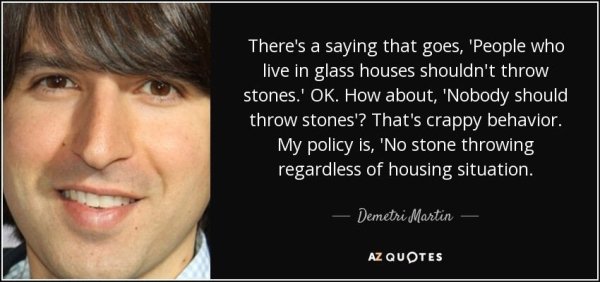 ginger quote - There's a saying that goes, 'People who live in glass houses shouldn't throw stones.' Ok. How about, 'Nobody should throw stones'? That's crappy behavior. My policy is, 'No stone throwing regardless of housing situation. Demetri Martin Az Q