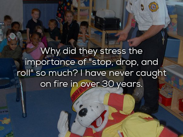stop drop and roll into another fire - Why did they stress the importance of "stop, drop, and roll" so much? I have never caught on fire in over 30 years. Spaek
