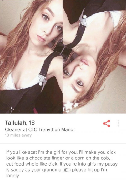 tinder women profile - Tallulah, 18 Cleaner at Clc Trenython Manor 13 miles away If you scat I'm the girl for you, I'll make you dick look a chocolate finger or a corn on the cob, eat food whole dick, if you're into gilfs my pussy is saggy as your grandma