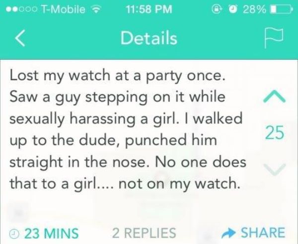 yik yak funny - ..000 TMobile @ @ 28% Details Lost my watch at a party once. Saw a guy stepping on it while sexually harassing a girl. I walked up to the dude, punched him straight in the nose. No one does that to a girl.... not on my watch. 23 Mins 2 Rep