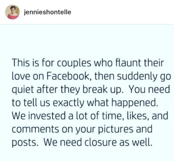 document - jennieshontelle This is for couples who flaunt their love on Facebook, then suddenly go quiet after they break up. You need to tell us exactly what happened. We invested a lot of time, , and on your pictures and posts. We need closure as well.