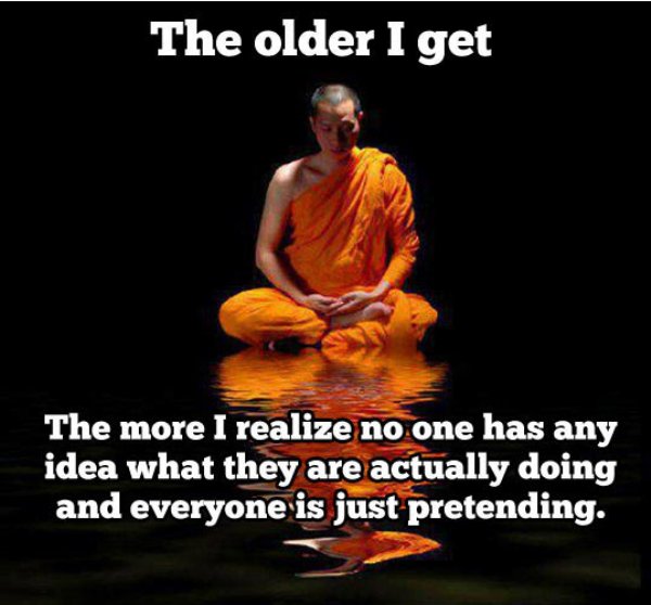 everyone is just pretending - The older I get The more I realize no one has any idea what they are actually doing and everyone is just pretending.
