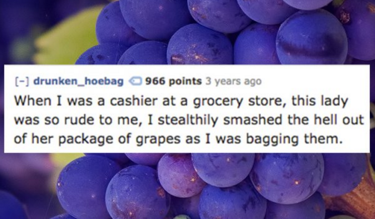 trade me - drunken_hoebag 966 points 3 years ago When I was a cashier at a grocery store, this lady was so rude to me, I stealthily smashed the hell out of her package of grapes as I was bagging them.