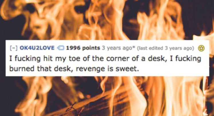 heat - OK4U2LOVE 1996 points 3 years ago last edited 3 years ago I fucking hit my toe of the corner of a desk, I fucking burned that desk, revenge is sweet.