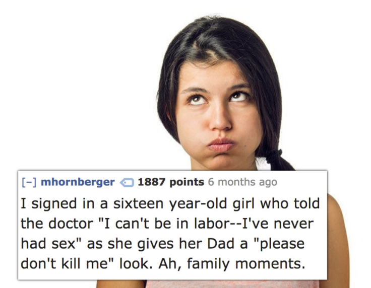 black hair - mhornberger 1887 points 6 months ago I signed in a sixteen yearold girl who told the doctor "I can't be in laborI've never had sex" as she gives her Dad a "please don't kill me" look. Ah, family moments.