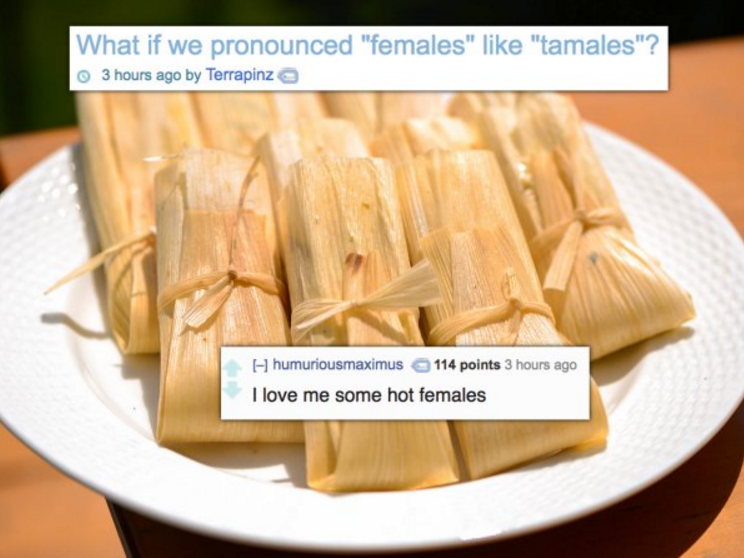 What if we pronounced "females" "tamales"? 3 hours ago by Terrapinz H humuriousmaximus 114 points 3 hours ago I love me some hot females