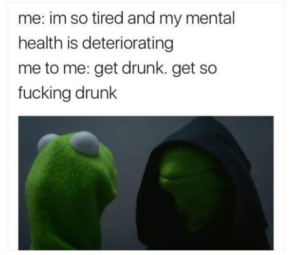 memes - evil kermit memes - me im so tired and my mental health is deteriorating me to me get drunk. get so fucking drunk