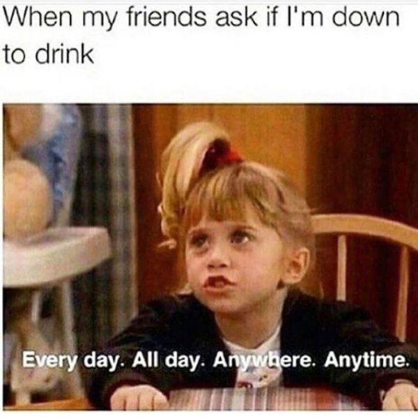 memes - health and safety at work - When my friends ask if I'm down to drink Every day. All day. Anywhere. Anytime.
