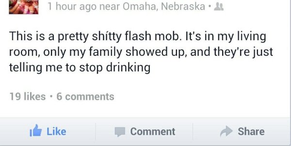 memes - worst facebook posts ever - 1 hour ago near Omaha, Nebraska. This is a pretty shitty flash mob. It's in my living room, only my family showed up, and they're just telling me to stop drinking 19 . 6 I Comment