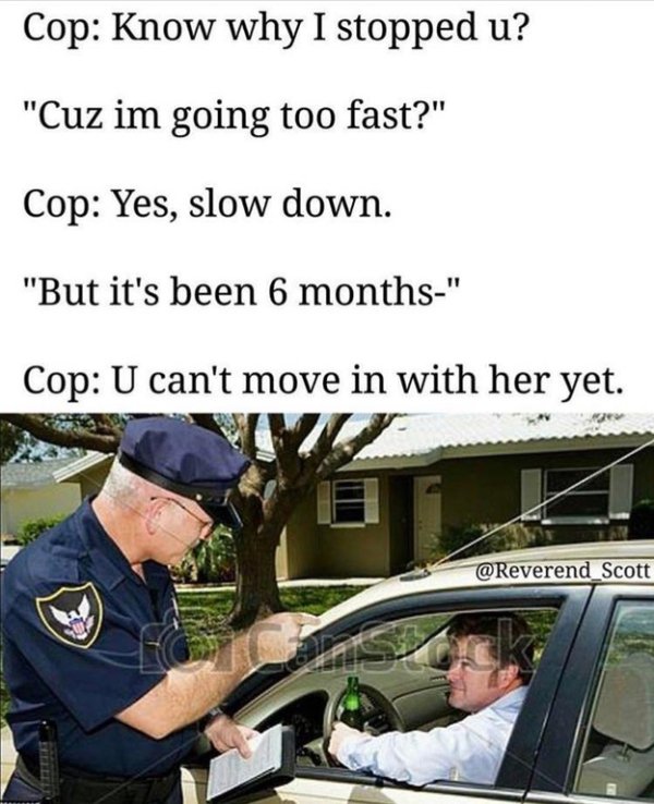 memes - drunk driving - Cop Know why I stopped u? "Cuz im going too fast?" Cop Yes, slow down. "But it's been 6 months" Cop U can't move in with her yet.