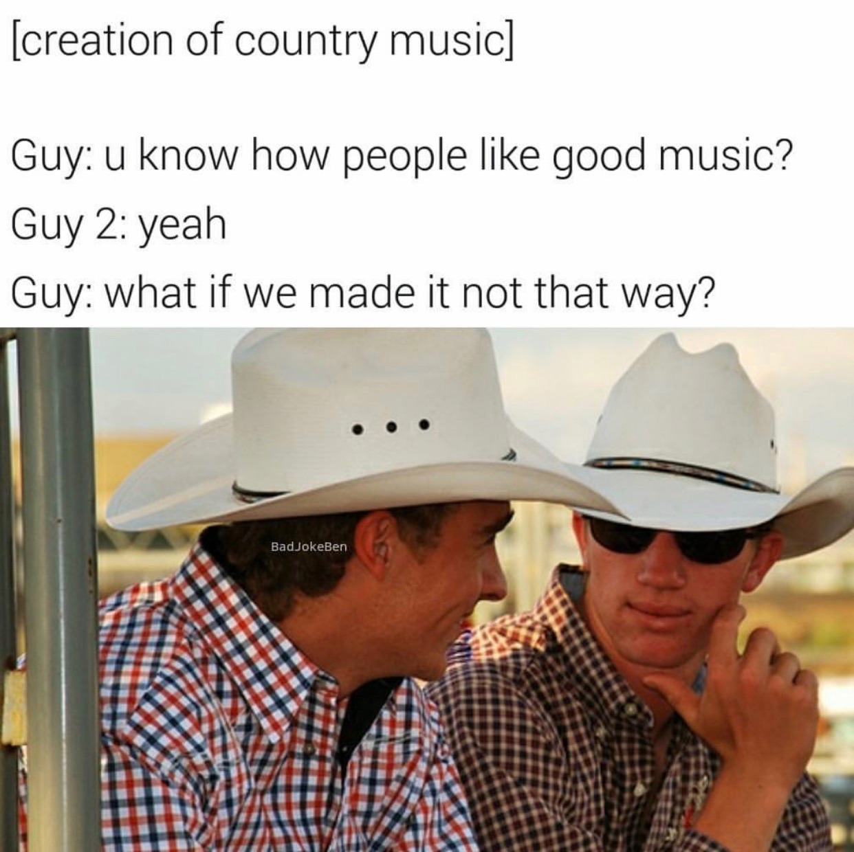 country music memes - creation of country music Guy u know how people good music? Guy 2 yeah Guy what if we made it not that way? Bad JokeBen
