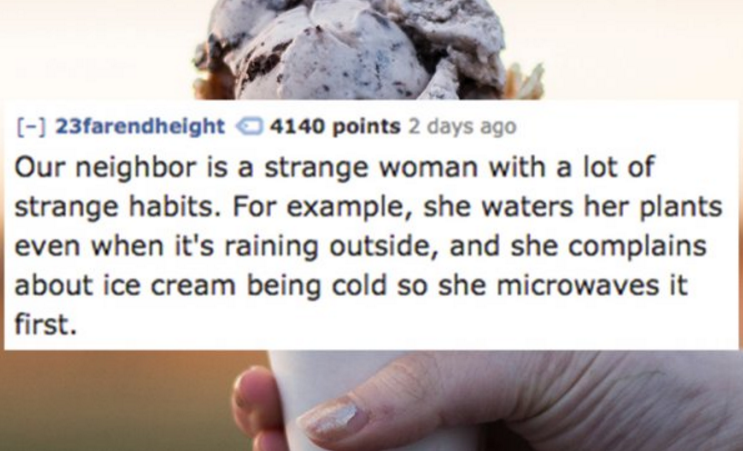 psalm 27 4 - 23farendheight 4140 points 2 days ago Our neighbor is a strange woman with a lot of strange habits. For example, she waters her plants even when it's raining outside, and she complains about ice cream being cold so she microwaves it first.