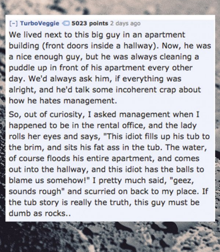 manga - TurboVeggie 5023 points 2 days ago We lived next to this big guy in an apartment building front doors inside a hallway. Now, he was a nice enough guy, but he was always cleaning a puddle up in front of his apartment every other day. We'd always as