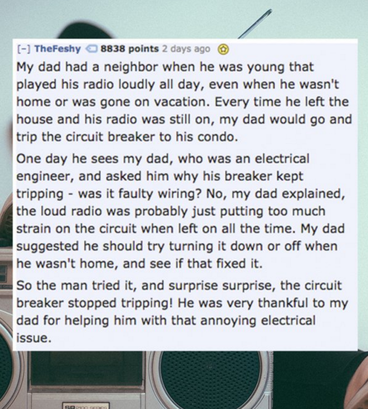 material - TheFeshy 8838 points 2 days ago My dad had a neighbor when he was young that played his radio loudly all day, even when he wasn't home or was gone on vacation. Every time he left the house and his radio was still on, my dad would go and trip th