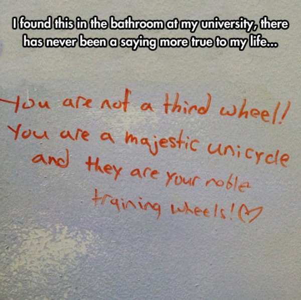 being a third wheel quotes - I found this in the bathroom at my university, there has never been a saying more true to my life.co you are not a third wheel! You are a majestic unicycle and they are your noble training wheels!