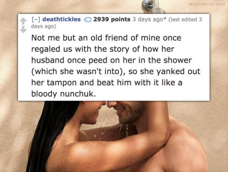 photo caption - Mostinside Com deathtickles 2939 points 3 days ago last edited 3 days ago Not me but an old friend of mine once regaled us with the story of how her husband once peed on her in the shower which she wasn't into, so she yanked out her tampon