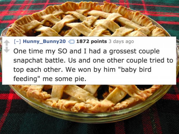 Pie - Hunny_Bunny20 1872 points 3 days ago One time my So and I had a grossest couple snapchat battle. Us and one other couple tried to top each other. We won by him "baby bird feeding" me some pie.